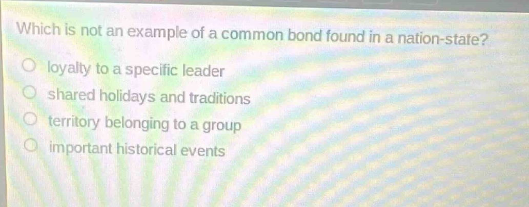 which is not an example of a common bond found in a nation - state?\nloyalty to a specific leader\nshared holidays and traditions\nterritory belonging to a group\nimportant historical events