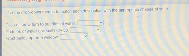 use the drop - down menus to match each description with the appropriate change of state. piles of snow turn to puddles of water. puddles of water gradually dry up. frost builds up on a window.