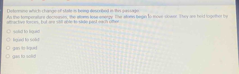 determine which change of state is being described in this passage. as the temperature decreases, the atoms lose energy. the atoms begin to move slower. they are held together by attractive forces, but are still able to slide past each other. solid to liquid liquid to solid gas to liquid gas to solid