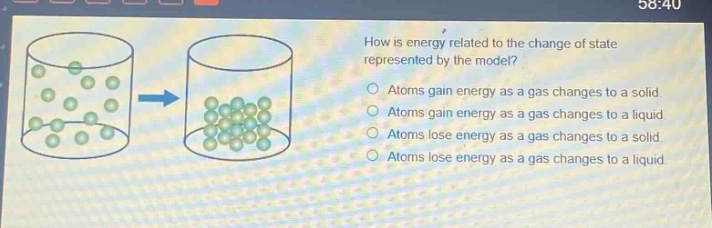 how is energy related to the change of state represented by the model? atoms gain energy as a gas changes to a solid atoms gain energy as a gas changes to a liquid atoms lose energy as a gas changes to a solid atoms lose energy as a gas changes to a liquid
