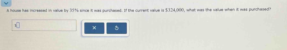a house has increased in value by 35% since it was purchased. if the current value is $324,000, what was the value when it was purchased?