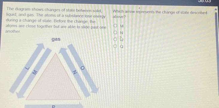 the diagram shows changes of state between solid, liquid, and gas. the atoms of a substance lose energy during a change of state. before the change, the atoms are close together but are able to slide past one another. which arrow represents the change of state described above? o m o n o p o q gas l m n o
