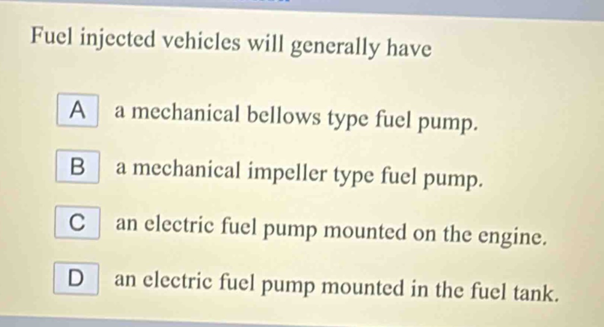 fuel injected vehicles will generally have\na a mechanical bellows type fuel pump.\nb a mechanical impeller type fuel pump.\nc an electric fuel pump mounted on the engine.\nd an electric fuel pump mounted in the fuel tank.