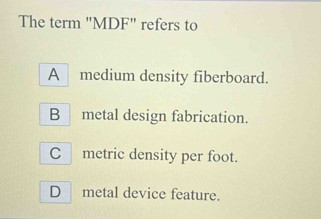 the term \mdf\ refers to\na medium density fiberboard.\nb metal design fabrication.\nc metric density per foot.\nd metal device feature.