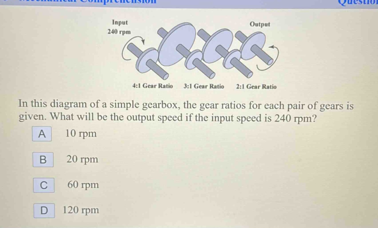 in this diagram of a simple gearbox, the gear ratios for each pair of gears is given. what will be the output speed if the input speed is 240 rpm? a 10 rpm b 20 rpm c 60 rpm d 120 rpm