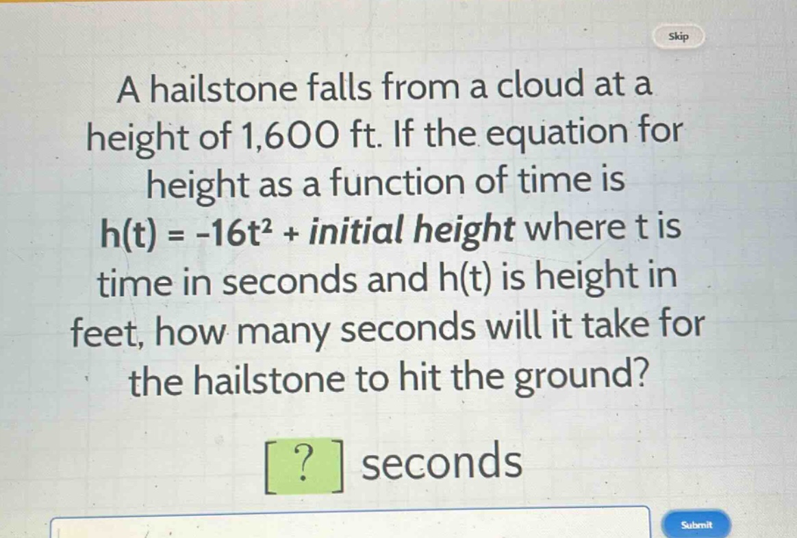a hailstone falls from a cloud at a height of 1,600 ft. if the equation for height as a function of time is h(t) = -16t² + initial height where t is time in seconds and h(t) is height in feet, how many seconds will it take for the hailstone to hit the ground? ? seconds