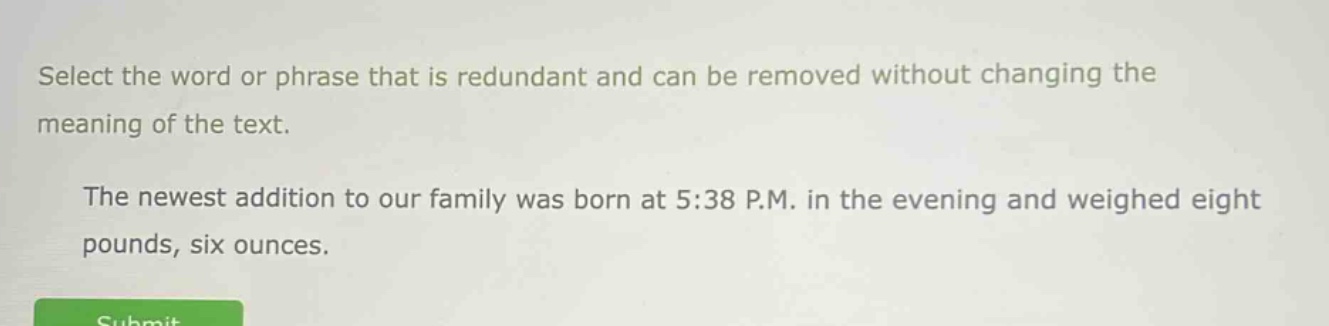 select the word or phrase that is redundant and can be removed without changing the meaning of the text. the newest addition to our family was born at 5:38 p.m. in the evening and weighed eight pounds, six ounces.