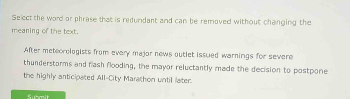 select the word or phrase that is redundant and can be removed without changing the meaning of the text. after meteorologists from every major news outlet issued warnings for severe thunderstorms and flash flooding, the mayor reluctantly made the decision to postpone the highly anticipated all - city marathon until later.