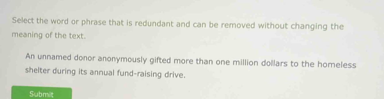 select the word or phrase that is redundant and can be removed without changing the meaning of the text. an unnamed donor anonymously gifted more than one million dollars to the homeless shelter during its annual fund - raising drive.