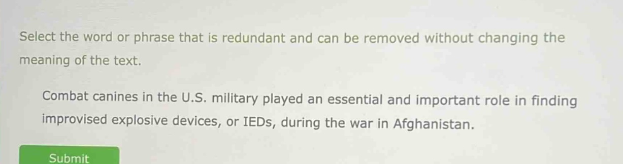 select the word or phrase that is redundant and can be removed without changing the meaning of the text. combat canines in the u.s. military played an essential and important role in finding improvised explosive devices, or ieds, during the war in afghanistan.