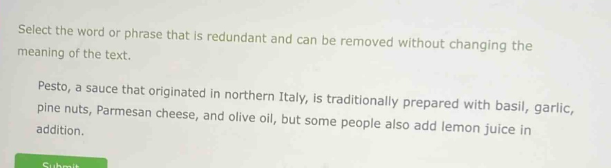 select the word or phrase that is redundant and can be removed without changing the meaning of the text. pesto, a sauce that originated in northern italy, is traditionally prepared with basil, garlic, pine nuts, parmesan cheese, and olive oil, but some people also add lemon juice in addition.