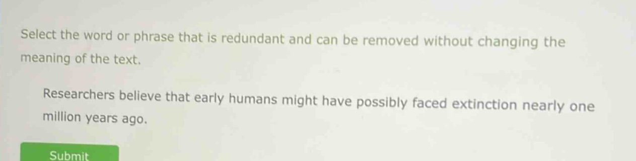 select the word or phrase that is redundant and can be removed without changing the meaning of the text. researchers believe that early humans might have possibly faced extinction nearly one million years ago.