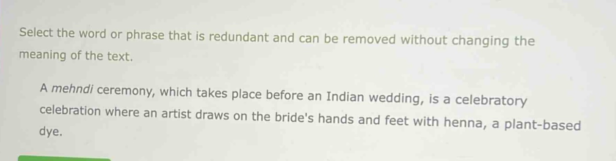 select the word or phrase that is redundant and can be removed without changing the meaning of the text. a mehndi ceremony, which takes place before an indian wedding, is a celebratory celebration where an artist draws on the brides hands and feet with henna, a plant - based dye.