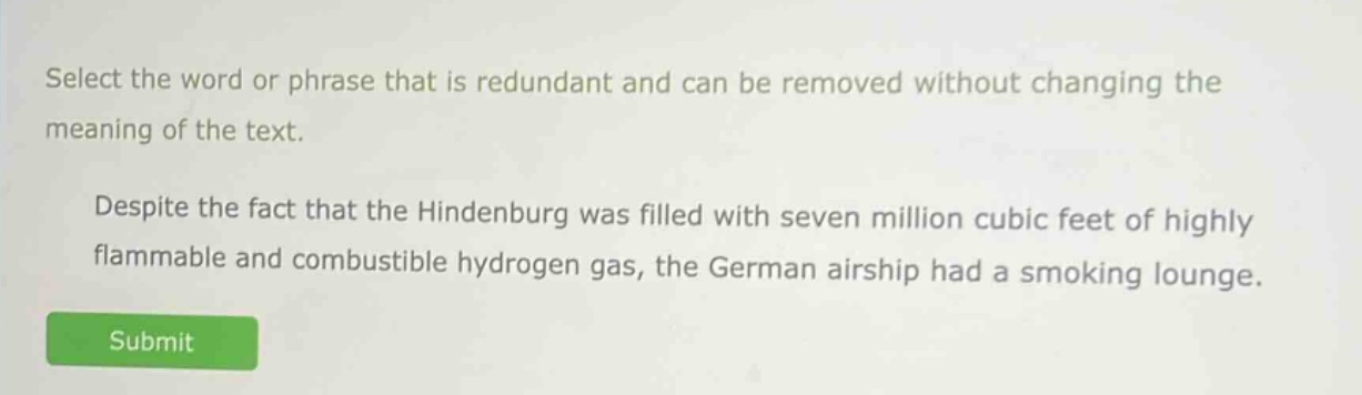select the word or phrase that is redundant and can be removed without changing the meaning of the text. despite the fact that the hindenburg was filled with seven million cubic feet of highly flammable and combustible hydrogen gas, the german airship had a smoking lounge.