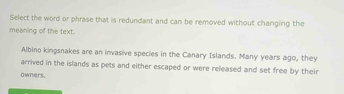 select the word or phrase that is redundant and can be removed without changing the meaning of the text. albino kingsnakes are an invasive species in the canary islands. many years ago, they arrived in the islands as pets and either escaped or were released and set free by their owners.