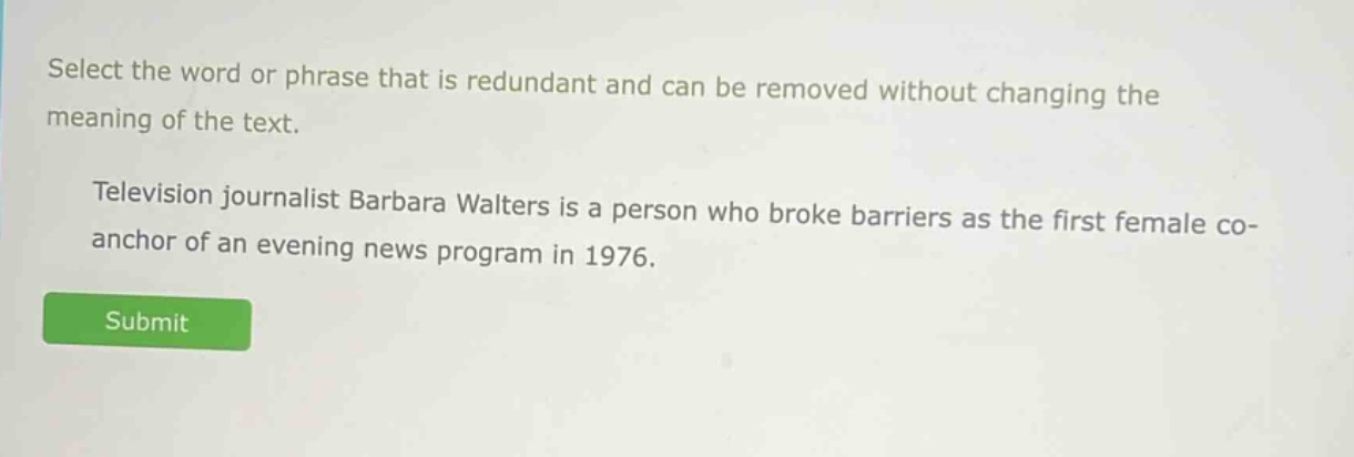 select the word or phrase that is redundant and can be removed without changing the meaning of the text. television journalist barbara walters is a person who broke barriers as the first female co - anchor of an evening news program in 1976.