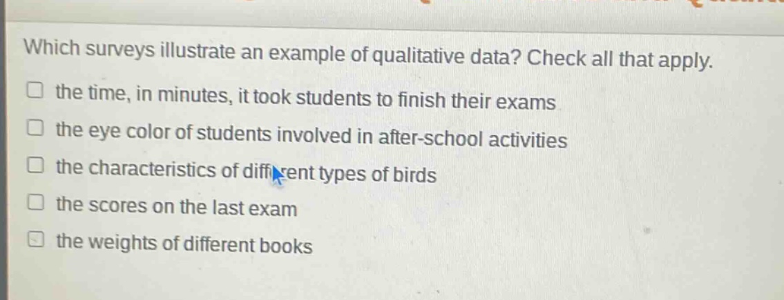 which surveys illustrate an example of qualitative data? check all that apply. the time, in minutes, it took students to finish their exams the eye color of students involved in after - school activities the characteristics of different types of birds the scores on the last exam the weights of different books