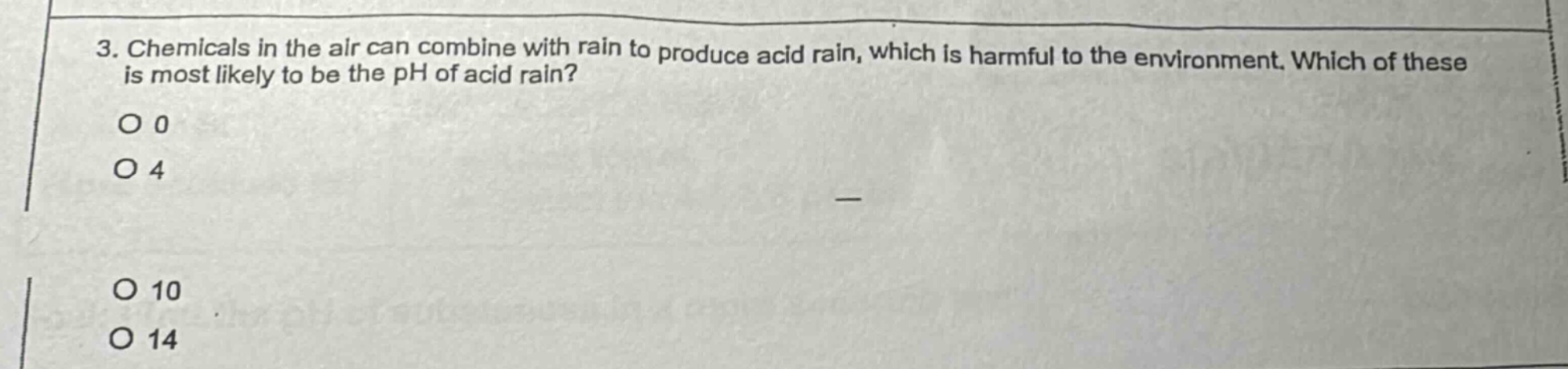 3. chemicals in the air can combine with rain to produce acid rain, which is harmful to the environment. which of these is most likely to be the ph of acid rain? o 0 o 4 o 10 o 14
