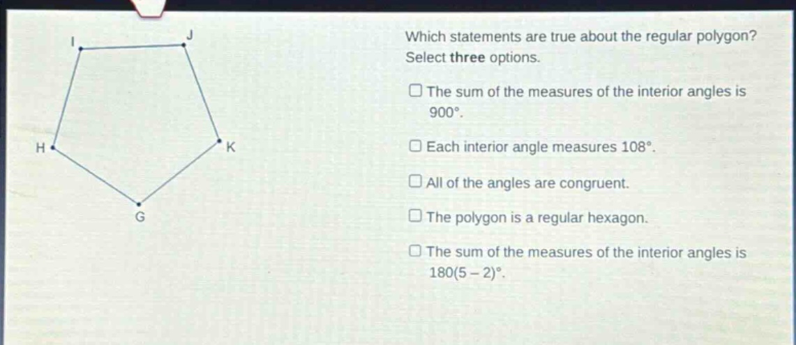 which statements are true about the regular polygon? select three options. the sum of the measures of the interior angles is 900°. each interior angle measures 108°. all of the angles are congruent. the polygon is a regular hexagon. the sum of the measures of the interior angles is 180(5 - 2)°.