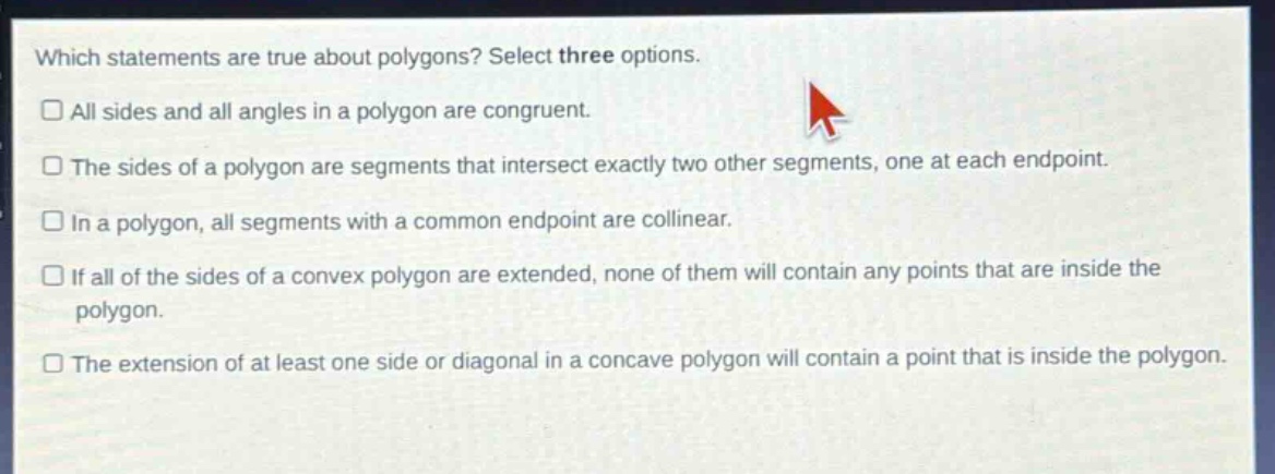 which statements are true about polygons? select three options. all sides and all angles in a polygon are congruent. the sides of a polygon are segments that intersect exactly two other segments, one at each endpoint. in a polygon, all segments with a common endpoint are collinear. if all of the sides of a convex polygon are extended, none of them will contain any points that are inside the polygon. the extension of at least one side or diagonal in a concave polygon will contain a point that is inside the polygon.