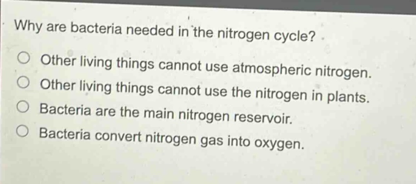 why are bacteria needed in the nitrogen cycle? other living things cannot use atmospheric nitrogen. other living things cannot use the nitrogen in plants. bacteria are the main nitrogen reservoir. bacteria convert nitrogen gas into oxygen.