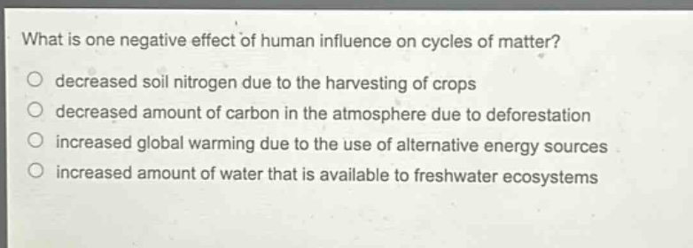 what is one negative effect of human influence on cycles of matter?\ndecreased soil nitrogen due to the harvesting of crops\ndecreased amount of carbon in the atmosphere due to deforestation\nincreased global warming due to the use of alternative energy sources\nincreased amount of water that is available to freshwater ecosystems