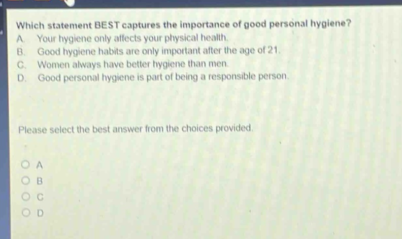 which statement best captures the importance of good personal hygiene? a. your hygiene only affects your physical health. b. good hygiene habits are only important after the age of 21. c. women always have better hygiene than men. d. good personal hygiene is part of being a responsible person. please select the best answer from the choices provided. o a o b o c o d