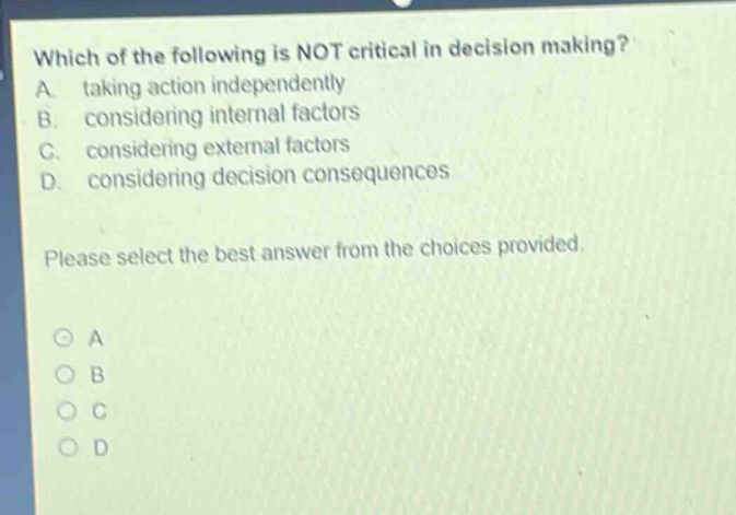 which of the following is not critical in decision making? a. taking action independently b. considering internal factors c. considering external factors d. considering decision consequences please select the best answer from the choices provided. a b c d