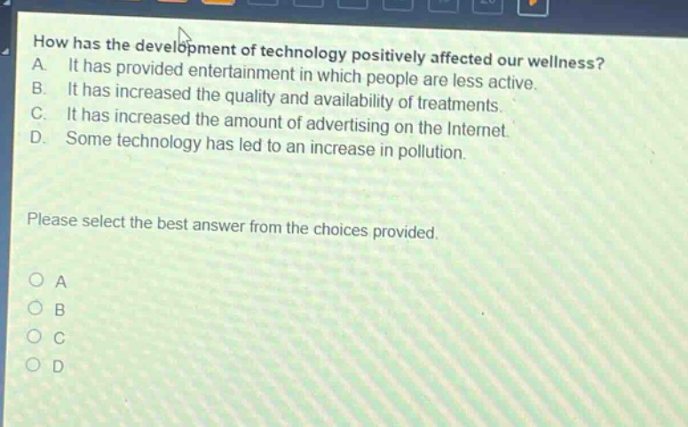 how has the development of technology positively affected our wellness? a. it has provided entertainment in which people are less active. b. it has increased the quality and availability of treatments. c. it has increased the amount of advertising on the internet. d. some technology has led to an increase in pollution. please select the best answer from the choices provided.