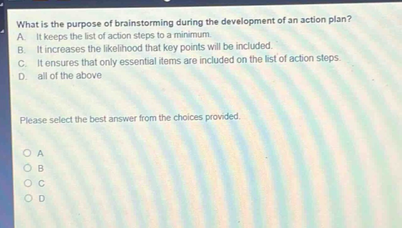 what is the purpose of brainstorming during the development of an action plan? a. it keeps the list of action steps to a minimum. b. it increases the likelihood that key points will be included. c. it ensures that only essential items are included on the list of action steps. d. all of the above please select the best answer from the choices provided. a b c d