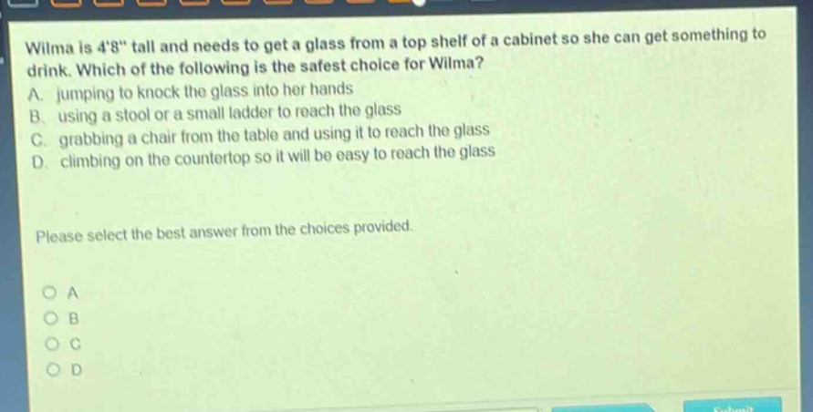 wilma is 48\ tall and needs to get a glass from a top shelf of a cabinet so she can get something to drink. which of the following is the safest choice for wilma? a. jumping to knock the glass into her hands b. using a stool or a small ladder to reach the glass c. grabbing a chair from the table and using it to reach the glass d. climbing on the countertop so it will be easy to reach the glass please select the best answer from the choices provided. o a o b o c o d
