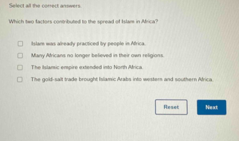 select all the correct answers. which two factors contributed to the spread of islam in africa? islam was already practiced by people in africa. many africans no longer believed in their own religions. the islamic empire extended into north africa. the gold - salt trade brought islamic arabs into western and southern africa.