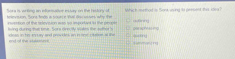 sora is writing an informative essay on the history of television. sora finds a source that discusses why the invention of the television was so important to the people living during that time. sora directly states the authors ideas in his essay and provides an in - text citation at the end of the statement. which method is sora using to present this idea? outlining paraphrasing quoting summarizing