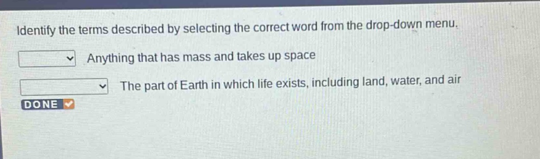 identify the terms described by selecting the correct word from the drop - down menu. anything that has mass and takes up space the part of earth in which life exists, including land, water, and air done