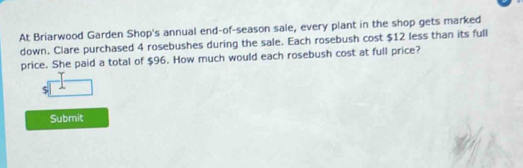 at briarwood garden shops annual end - of - season sale, every plant in the shop gets marked down. clare purchased 4 rosebushes during the sale. each rosebush cost $12 less than its full price. she paid a total of $96. how much would each rosebush cost at full price?