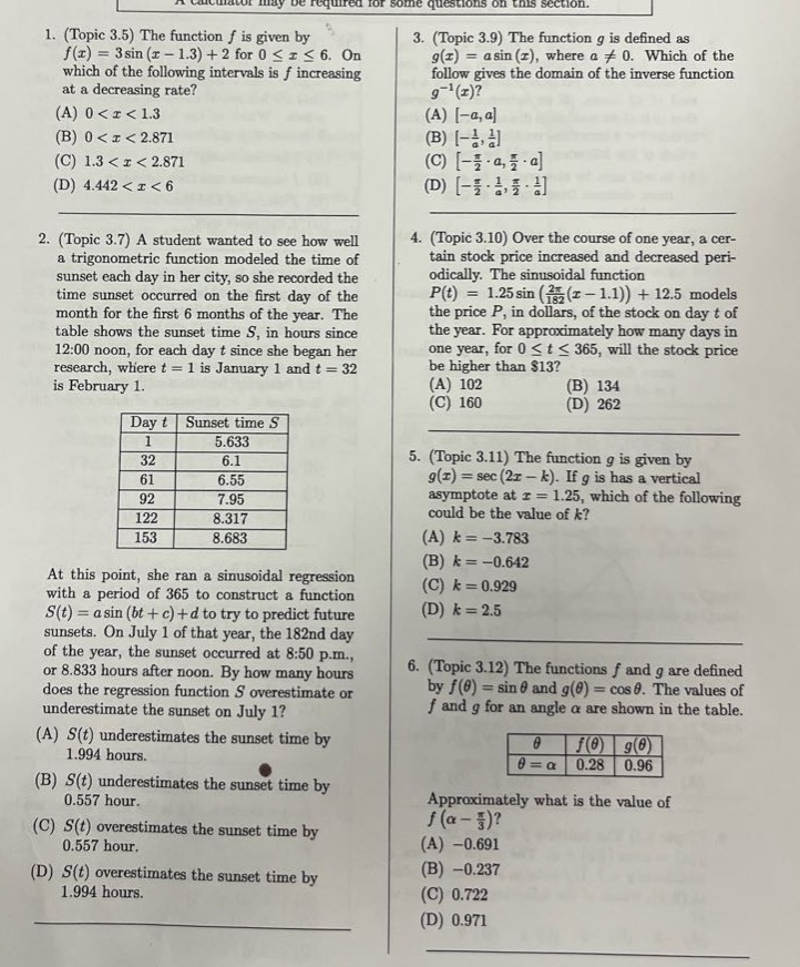 1. (topic 3.5) the function f is given by f(x)=3 sin(x - 1.3)+2 for 0≤x≤6. on which of the following intervals is f increasing at a decreasing rate? (a) 0 < x < 1.3 (b) 0 < x < 2.871 (c) 1.3 < x < 2.871 (d) 4.442 < x < 6 2. (topic 3.7) a student wanted to see how well a trigonometric function modeled the time of sunset each day in her city, so she recorded the time sunset occurred on the first day of each month for the first 6 months of the year. the table shows the sunset time s, in hours since 12:00 noon, for each day t since her research, where t = 1 is january 1 and t = 32 is february 1. day t sunset time s 1 5.633 32 6.1 61 6.55 92 7.95 122 8.317 153 8.683 at this point, she ran a sinusoidal regression with a period of 365 to construct a function s(t)=a sin(bt + c)+d to try to predict future sunsets. on july 1 of that year, the 182nd day of the year, the sunset occurred at 8:50 p.m., or 8.833 hours after noon. by how many hours does the regression function s overestimate or underestimate the sunset on july 1? (a) s(t) underestimates the sunset time by 1.994 hours. (b) s(t) underestimates the sunset time by 0.557 hour. (c) s(t) overestimates the sunset time by 0.557 hour. (d) s(t) overestimates the sunset time by 1.994 hours. 3. (topic 3.9) the function g is defined as g(x)=a sin(x), where a≠0. which of the following gives the domain of the inverse function g⁻¹(x)? (a) -a,a (b) -1/a,1/a (c) -π/2·a,π/2·a (d) -π/2·1/a,π/2·1/a 4. (topic 3.10) over the course of one year, a certain stock price increased and decreased periodically. the sinusoidal function p(t)=12.5 sin(2π/365(t - 1.1))+12.5 models the price p, in dollars, of the stock on day t of the year. for approximately how many days in one year, 0≤t≤365, will the stock price be higher than $13? (a) 102 (b) 134 (c) 160 (d) 262 5. (topic 3.11) the function g is given by g(x)=sec(2x - k). if g has a vertical asymptote at x = 1.25, which of the following could be the value of k? (a) k=-3.783 (b) k=-0.642 (c) k = 0.929 (d) k = 2.5 6. (topic 3.12) the functions f and g are defined by f(θ)=sinθ and g(θ)=cosθ. the values of f and g for an angle α are shown in the table. θ = α f(θ) 0.28 g(θ) 0.96 approximately what is the value of f(α - π/3)? (a) -0.691 (b) -0.237 (c) 0.722 (d) 0.971