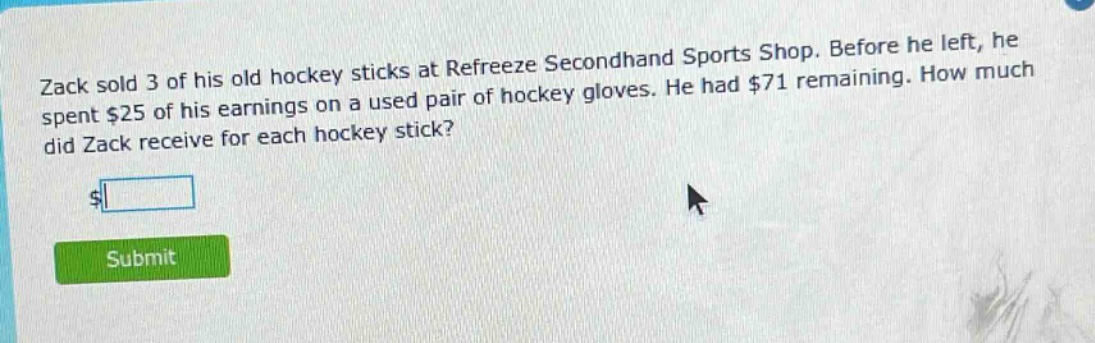 zack sold 3 of his old hockey sticks at refreeze secondhand sports shop. before he left, he spent $25 of his earnings on a used pair of hockey gloves. he had $71 remaining. how much did zack receive for each hockey stick?