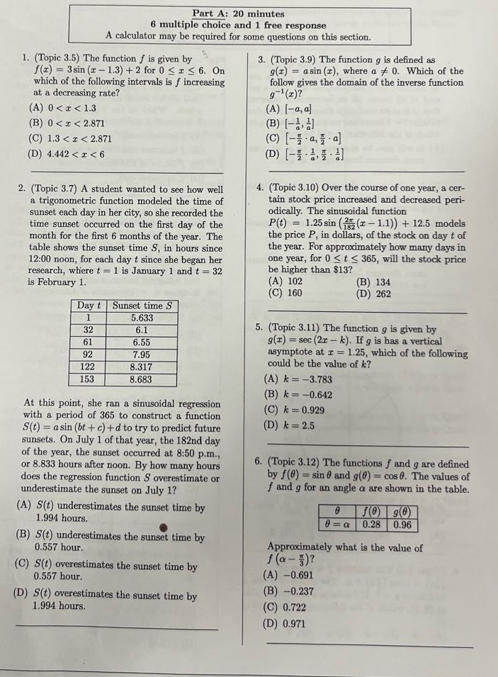 part a: 20 minutes\n6 multiple choice and 1 free response\na calculator may be required for some questions on this section.\n1. (topic 3.5) the function f is given by\nf(x)=3sin(x - 1.3)+2 for 0≤x≤6. on\nwhich of the following intervals is f increasing\nat a decreasing rate?\n(a) 0<x<1.3\n(b) 0<x<2.871\n(c) 1.3<x<2.871\n(d) 4.442<x<6\n2. (topic 3.7) a student wanted to see how well\na trigonometric function modeled the time of\nsunset each day in her city, so she recorded the\ntime sunset occurred on the first day of the\nmonth for the first 6 months of the year. the\ntable shows the sunset times s, in hours since\n12:00 noon, for each day t since she began her\nresearch, where t = 1 is january 1 and t = 32\nis february 1.\nday t sunset time s\n1 5.633\n32 6.1\n61 6.55\n92 7.95\n122 8.317\n153 8.683\nat this point, she ran a sinusoidal regression\nwith a period of 365 to construct a function\ns(t)=a sin(bt + c)+d to try to predict future\nsunsets. on july 1 of that year, the 182nd day\nof the year, the sunset occurred at 8:50 p.m.,\nor 8.833 hours after noon. by how many days\n does the regression function s overestimate or\nunderestimate the sunset on july 1?\n(a) s(t) underestimates the sunset time by\n1.994 hours.\n(b) s(t) underestimates the sunset time by\n0.557 hour.\n(c) s(t) overestimates the sunset time by\n0.557 hour.\n(d) s(t) overestimates the sunset time by\n1.994 hours.\n3. (topic 3.9) the function g is defined as\ng(x)=a sin(x), where a≠0. which of the\nfollowing gives the domain of the inverse function\ng^(-1)(x)?\n(a) -a,a\n(b) -1/a,1/a\n(c) -π/2·a,π/2·a\n(d) -π/2·1/a,π/2·1/a\n4. (topic 3.10) over the course of one year, a cer-\ntain stock price increased and decreased peri-\nodically. the sinusoidal function\np(t)=12.5 sin(2π/365(t - 1.1))+12.5 models\nthe price p, in dollars, of the stock on day t of\nthe year. for approximately how many days in\none year, for 0≤t≤365, will the stock price\nbe higher than $13?\n(a) 102\n(b) 134\n(c) 160\n(d) 262\n5. (topic 3.11) the function g is given by\ng(x)=sec(2x - k). if g has a vertical\nasymptote at x = 1.25, which of the following\ncould be the value of k?\n(a) k=-3.783\n(b) k=-0.642\n(c) k = 0.929\n(d) k = 2.5\n6. (topic 3.12) the functions f and g are defined\nby f(θ)=sinθ and g(θ)=cosθ. the values of\nf and g for an angle α are shown in the table.\nθ = α f(θ) g(θ)\n0.28 0.96\napproximately what is the value of\nf(α - π/3)?\n(a) -0.691\n(b) -0.237\n(c) 0.722\n(d) 0.971
