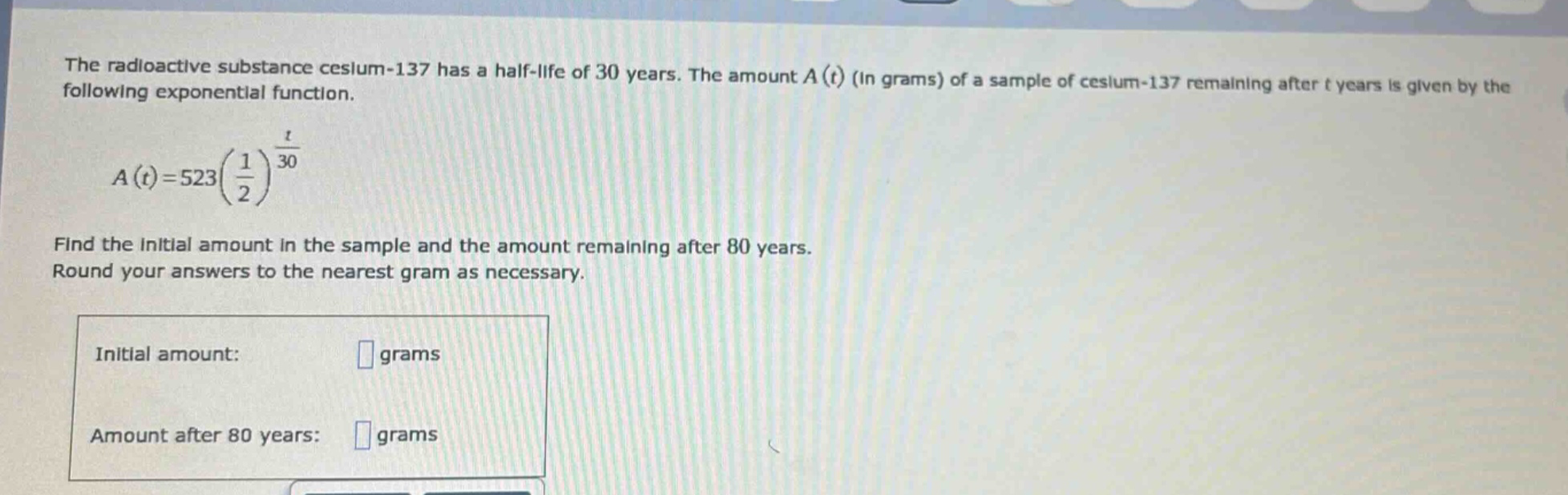 the radioactive substance cesium - 137 has a half - life of 30 years. the amount a(t) (in grams) of a sample of cesium - 137 remaining after t years is given by the following exponential function. a(t)=523(1/2)^(t/30) find the initial amount in the sample and the amount remaining after 80 years. round your answers to the nearest gram as necessary. initial amount: grams amount after 80 years: grams