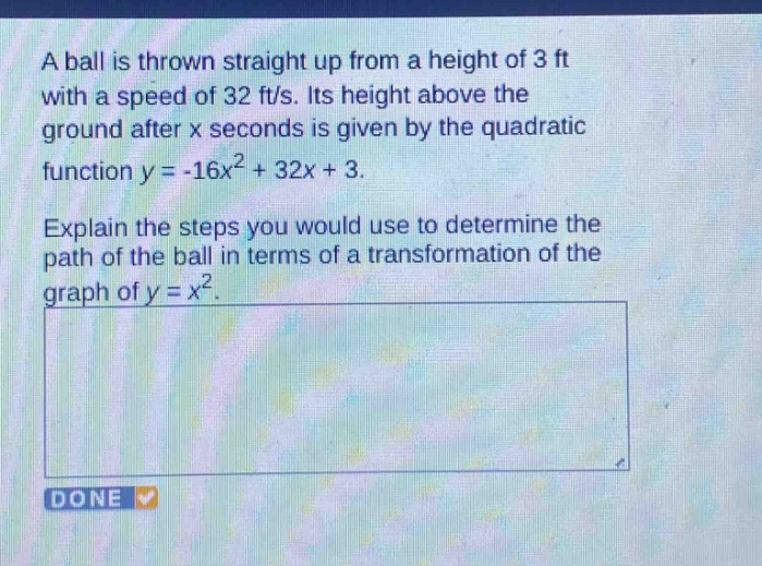 a ball is thrown straight up from a height of 3 ft with a speed of 32 ft/s. its height above the ground after x seconds is given by the quadratic function y = -16x² + 32x + 3. explain the steps you would use to determine the path of the ball in terms of a transformation of the graph of y = x².