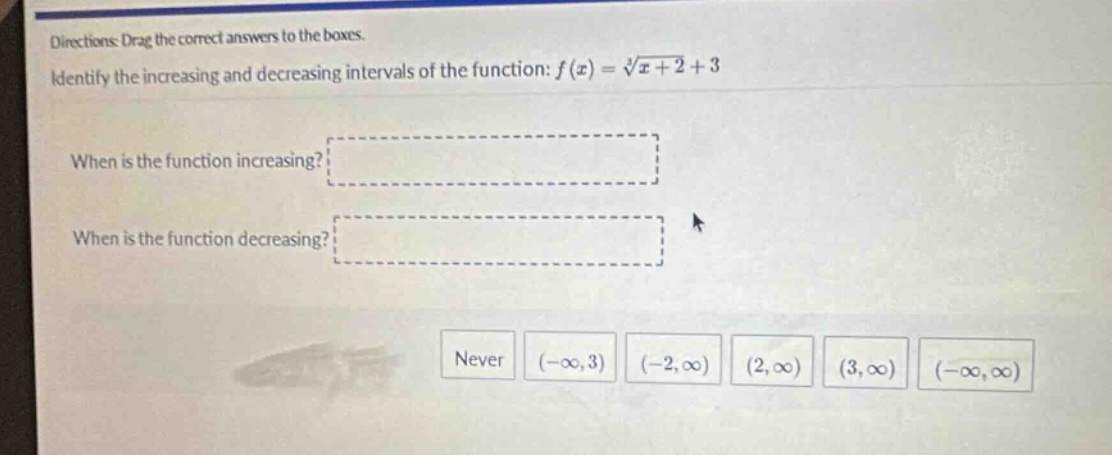 directions: drag the correct answers to the boxes. identify the increasing and decreasing intervals of the function: f(x) = ∛(x + 2)+3 when is the function increasing? when is the function decreasing? never (-∞,3) (-2,∞) (2,∞) (3,∞) (-∞,∞)