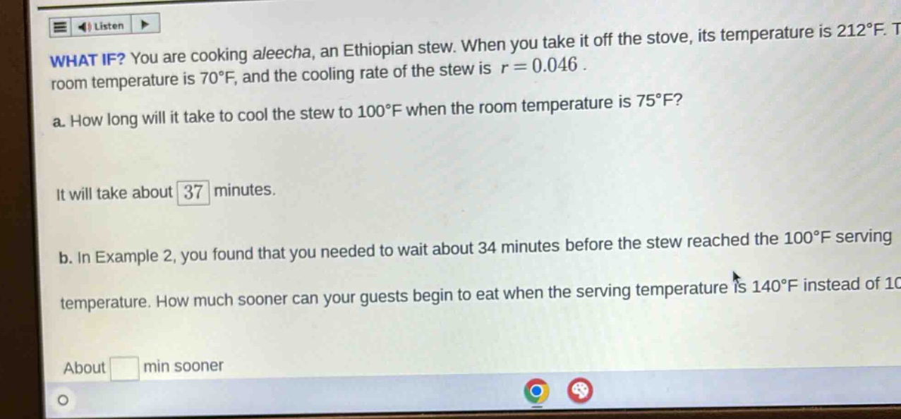 what if? you are cooking aleecha, an ethiopian stew. when you take it off the stove, its temperature is 212°f. the room temperature is 70°f, and the cooling rate of the stew is r = 0.046. a. how long will it take to cool the stew to 100°f when the room temperature is 75°f? it will take about 37 minutes. b. in example 2, you found that you needed to wait about 34 minutes before the stew reached the 100°f serving temperature. how much sooner can your guests begin to eat when the serving temperature is 140°f instead of 100°f? about min sooner