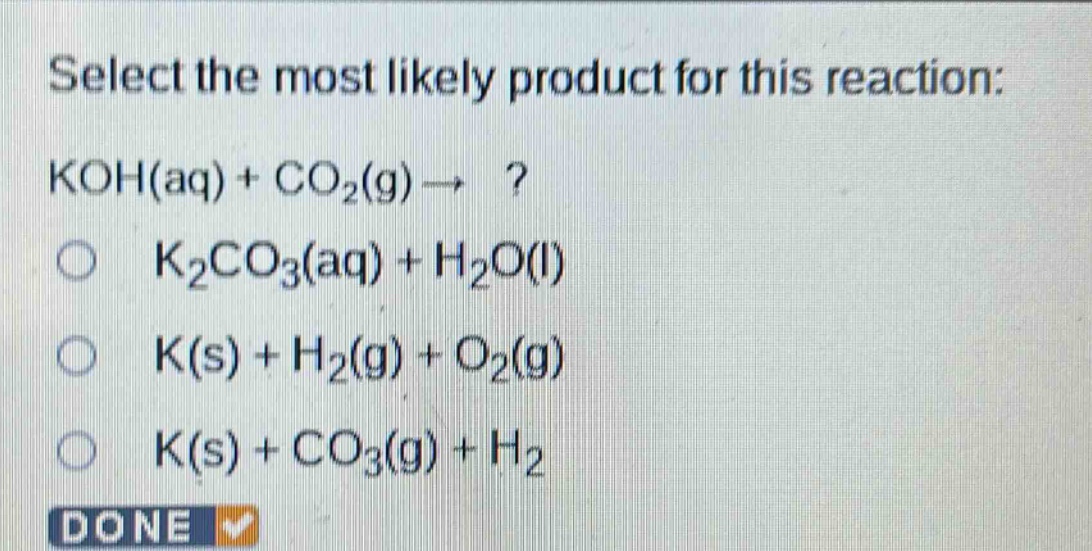select the most likely product for this reaction: koh(aq) + co2(g) → ? k2co3(aq) + h2o(l) k(s) + h2(g) + o2(g) k(s) + co3(g) + h2 done