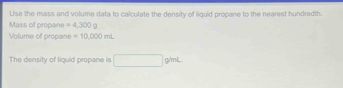 use the mass and volume data to calculate the density of liquid propane to the nearest hundredth. mass of propane = 4,300 g volume of propane = 10,000 ml the density of liquid propane is g/ml.