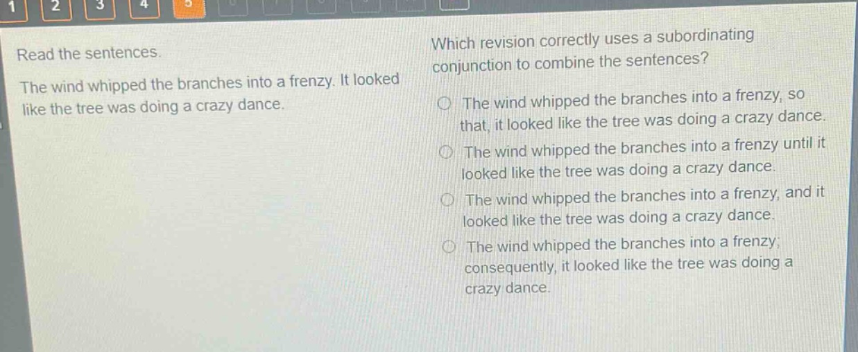read the sentences. the wind whipped the branches into a frenzy. it looked like the tree was doing a crazy dance. which revision correctly uses a subordinating conjunction to combine the sentences? the wind whipped the branches into a frenzy, so that, it looked like the tree was doing a crazy dance. the wind whipped the branches into a frenzy until it looked like the tree was doing a crazy dance. the wind whipped the branches into a frenzy, and it looked like the tree was doing a crazy dance. the wind whipped the branches into a frenzy; consequently, it looked like the tree was doing a crazy dance.