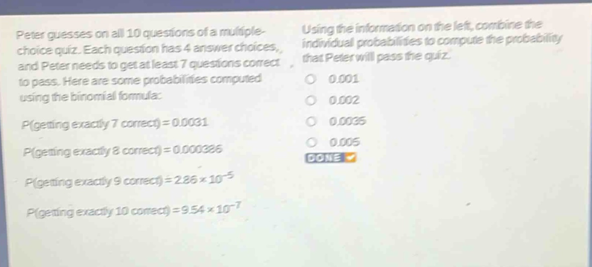 peter guesses on all 10 questions of a multiple - choice quiz. each question has 4 answer choices, and peter needs to get at least 7 questions correct to pass. here are some probabilities computed using the binomial formula: p(getting exactly 7 correct)=0.0031 p(getting exactly 8 correct)=0.000386 p(getting exactly 9 correct)=2.86×10⁻⁵ p(getting exactly 10 correct)=9.54×10⁻⁷ using the information on the left, combine the individual probabilities to compute the probability that peter will pass the quiz. 0.001 0.002 0.0035 0.005 done