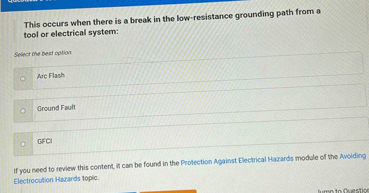 this occurs when there is a break in the low - resistance grounding path from a tool or electrical system: select the best option. arc flash ground fault gfci if you need to review this content, it can be found in the protection against electrical hazards module of the avoiding electrocution hazards topic.