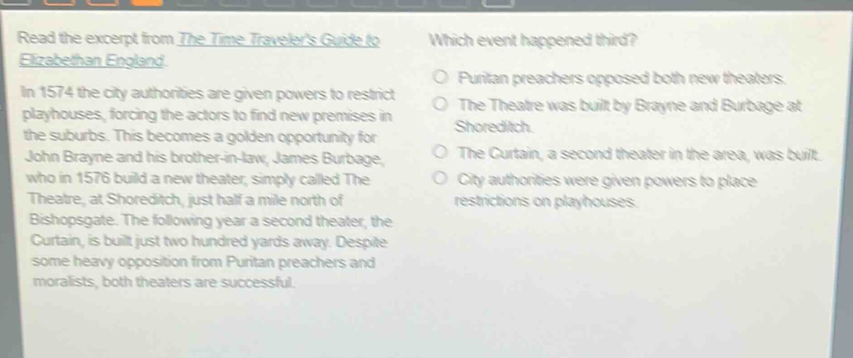 read the excerpt from the time travelers guide to elizabethan england. in 1574 the city authorities are given powers to restrict playhouses, forcing the actors to find new premises in the suburbs. this becomes a golden opportunity for john brayne and his brother - in - law, james burbage, who in 1576 build a new theater, simply called the theatre, at shoreditch, just half a mile north of bishopsgate. the following year a second theater, the curtain, is built just two hundred yards away. despite some heavy opposition from puritan preachers and moralists, both theaters are successful. which event happened third? puritan preachers opposed both new theaters. the theatre was built by brayne and burbage at shoreditch. the curtain, a second theater in the area, was built. city authorities were given powers to place restrictions on playhouses.