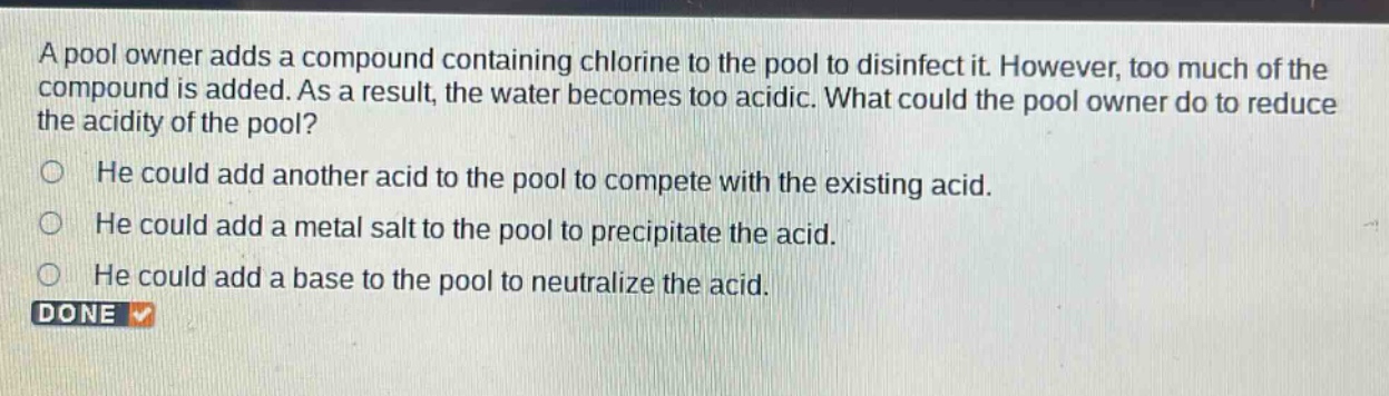 a pool owner adds a compound containing chlorine to the pool to disinfect it. however, too much of the compound is added. as a result, the water becomes too acidic. what could the pool owner do to reduce the acidity of the pool? he could add another acid to the pool to compete with the existing acid. he could add a metal salt to the pool to precipitate the acid. he could add a base to the pool to neutralize the acid. done