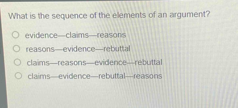 what is the sequence of the elements of an argument?\no evidence—claims—reasons\no reasons—evidence—rebuttal\no claims—reasons—evidence—rebuttal\no claims—evidence—rebuttal—reasons